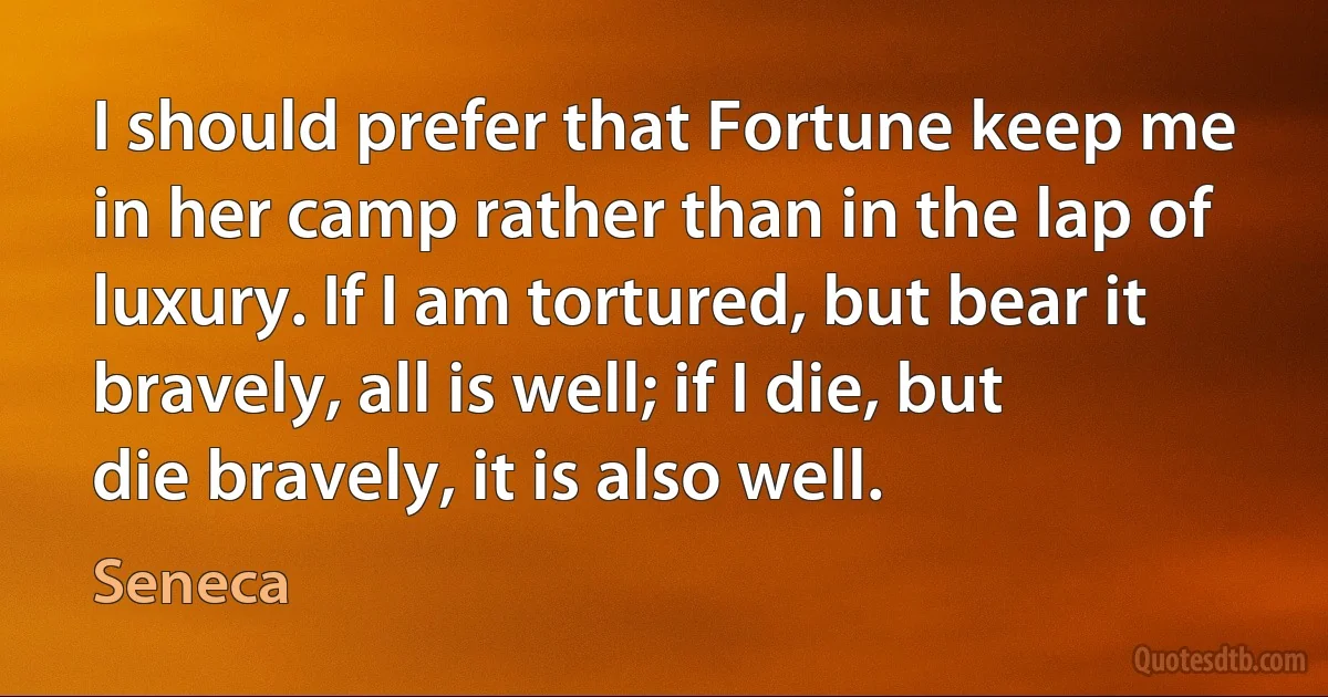 I should prefer that Fortune keep me in her camp rather than in the lap of luxury. If I am tortured, but bear it bravely, all is well; if I die, but die bravely, it is also well. (Seneca)