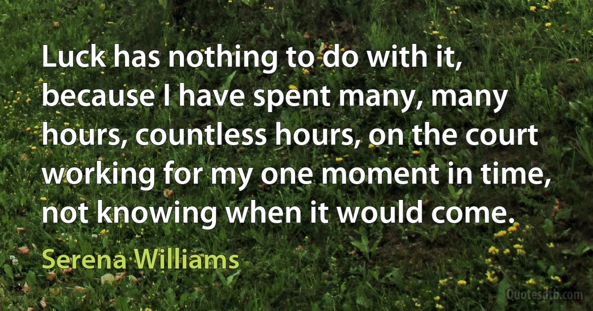 Luck has nothing to do with it, because I have spent many, many hours, countless hours, on the court working for my one moment in time, not knowing when it would come. (Serena Williams)