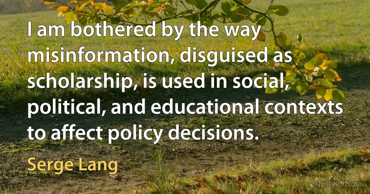 I am bothered by the way misinformation, disguised as scholarship, is used in social, political, and educational contexts to affect policy decisions. (Serge Lang)