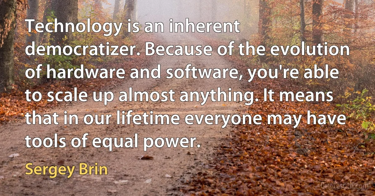 Technology is an inherent democratizer. Because of the evolution of hardware and software, you're able to scale up almost anything. It means that in our lifetime everyone may have tools of equal power. (Sergey Brin)