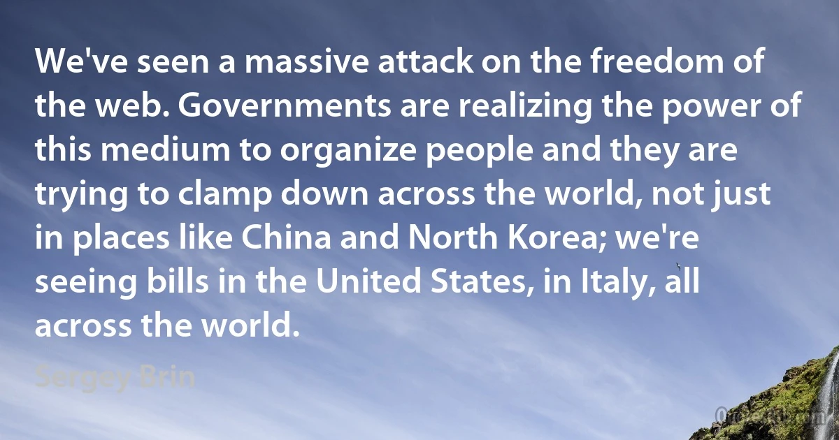 We've seen a massive attack on the freedom of the web. Governments are realizing the power of this medium to organize people and they are trying to clamp down across the world, not just in places like China and North Korea; we're seeing bills in the United States, in Italy, all across the world. (Sergey Brin)