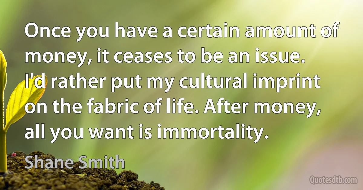 Once you have a certain amount of money, it ceases to be an issue. I'd rather put my cultural imprint on the fabric of life. After money, all you want is immortality. (Shane Smith)