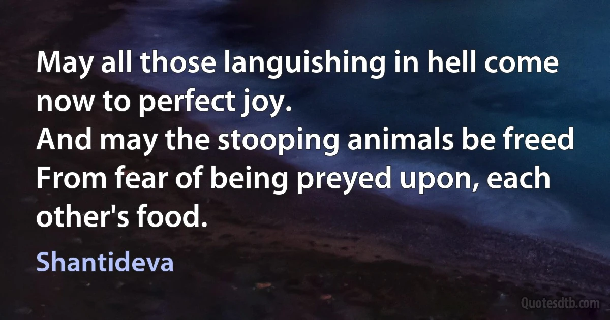 May all those languishing in hell come now to perfect joy.
And may the stooping animals be freed
From fear of being preyed upon, each other's food. (Shantideva)