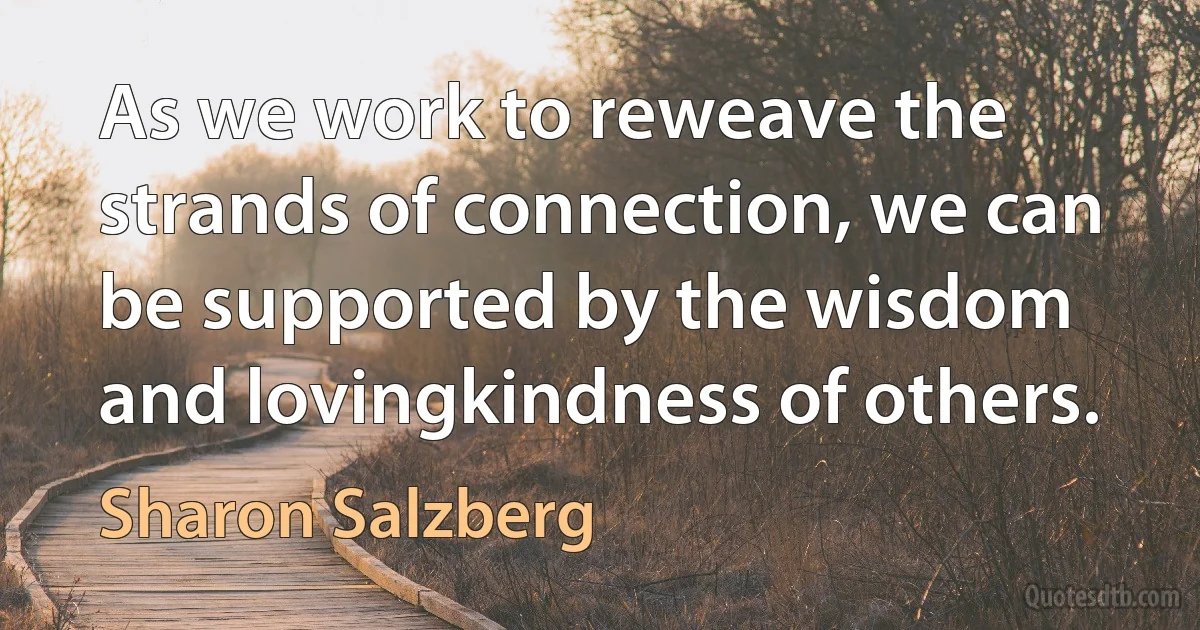 As we work to reweave the strands of connection, we can be supported by the wisdom and lovingkindness of others. (Sharon Salzberg)