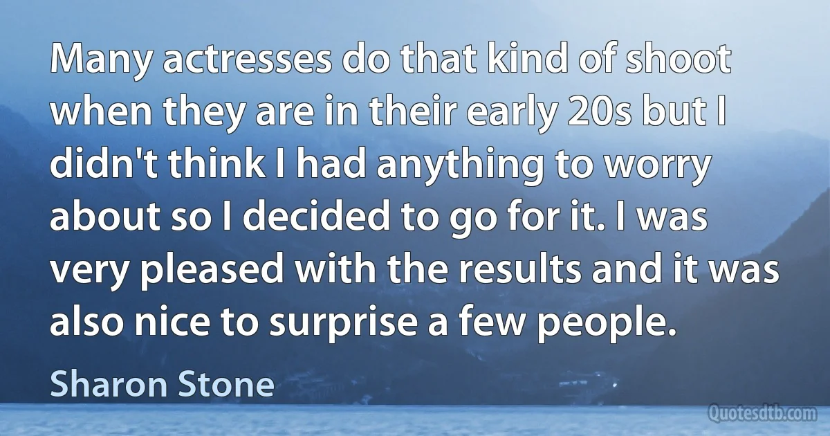 Many actresses do that kind of shoot when they are in their early 20s but I didn't think I had anything to worry about so I decided to go for it. I was very pleased with the results and it was also nice to surprise a few people. (Sharon Stone)