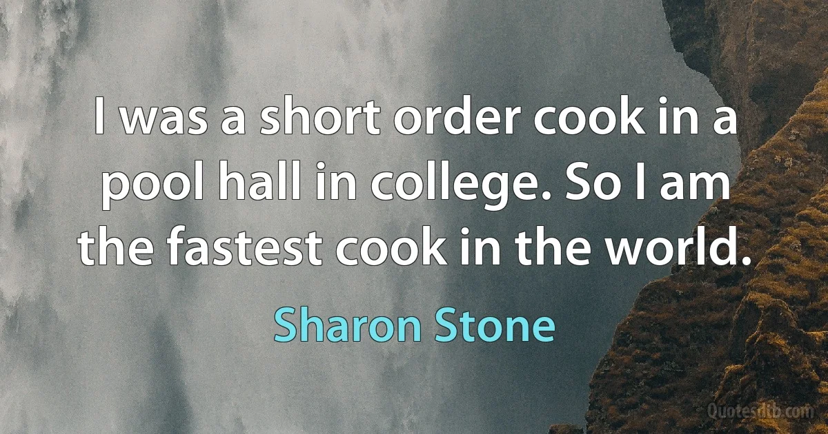 I was a short order cook in a pool hall in college. So I am the fastest cook in the world. (Sharon Stone)