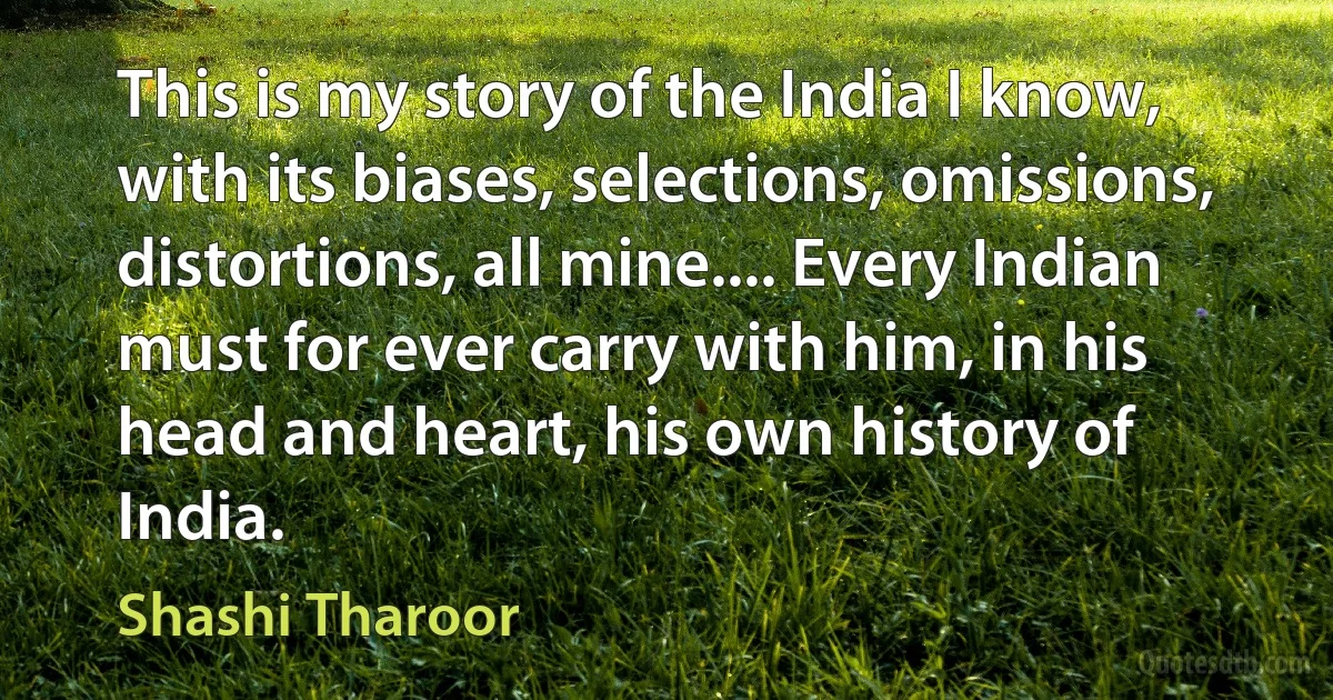 This is my story of the India I know, with its biases, selections, omissions, distortions, all mine.... Every Indian must for ever carry with him, in his head and heart, his own history of India. (Shashi Tharoor)