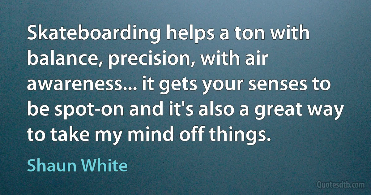 Skateboarding helps a ton with balance, precision, with air awareness... it gets your senses to be spot-on and it's also a great way to take my mind off things. (Shaun White)