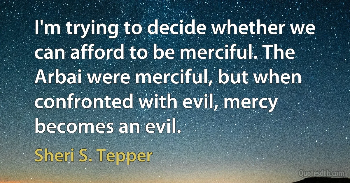 I'm trying to decide whether we can afford to be merciful. The Arbai were merciful, but when confronted with evil, mercy becomes an evil. (Sheri S. Tepper)