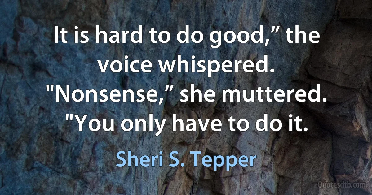 It is hard to do good,” the voice whispered.
"Nonsense,” she muttered. "You only have to do it. (Sheri S. Tepper)