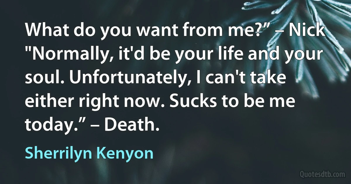 What do you want from me?” – Nick
"Normally, it'd be your life and your soul. Unfortunately, I can't take either right now. Sucks to be me today.” – Death. (Sherrilyn Kenyon)