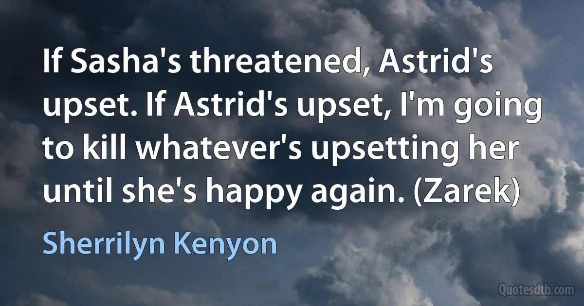 If Sasha's threatened, Astrid's upset. If Astrid's upset, I'm going to kill whatever's upsetting her until she's happy again. (Zarek) (Sherrilyn Kenyon)