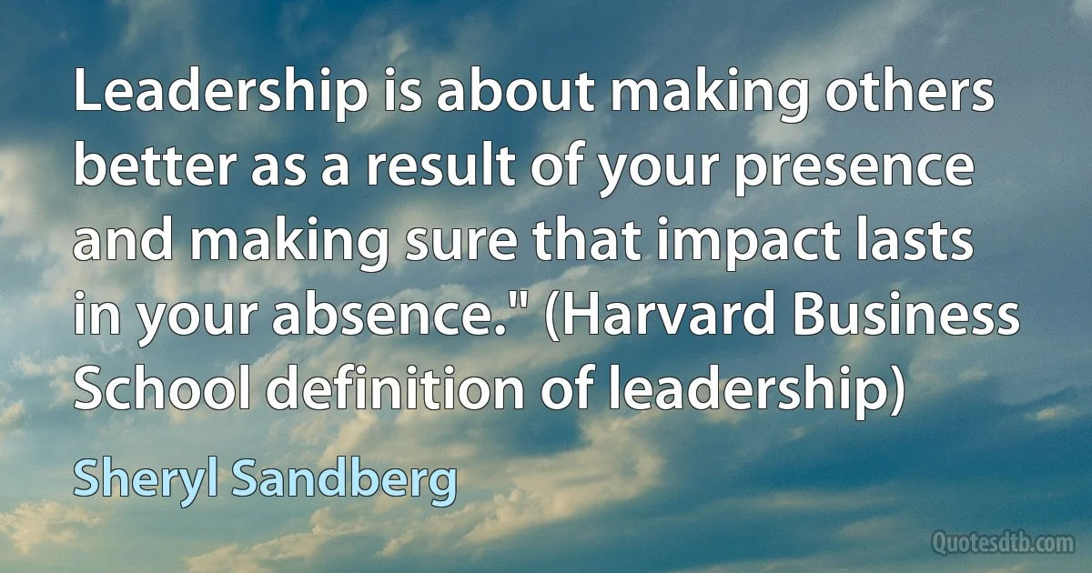 Leadership is about making others better as a result of your presence and making sure that impact lasts in your absence." (Harvard Business School definition of leadership) (Sheryl Sandberg)