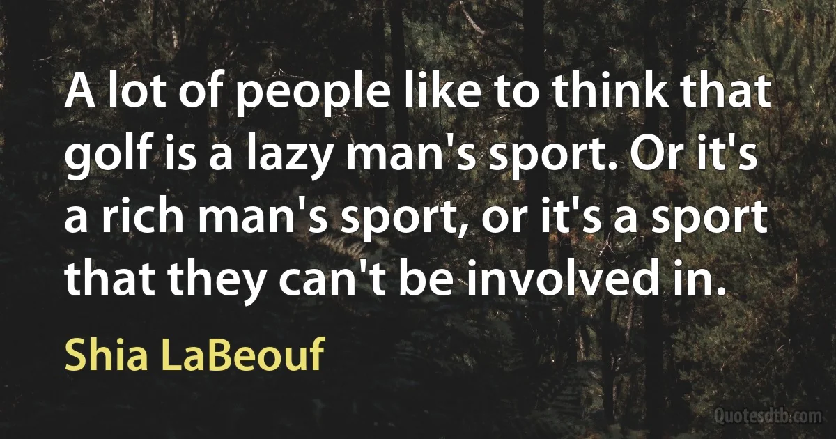 A lot of people like to think that golf is a lazy man's sport. Or it's a rich man's sport, or it's a sport that they can't be involved in. (Shia LaBeouf)