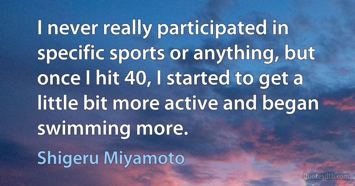 I never really participated in specific sports or anything, but once I hit 40, I started to get a little bit more active and began swimming more. (Shigeru Miyamoto)