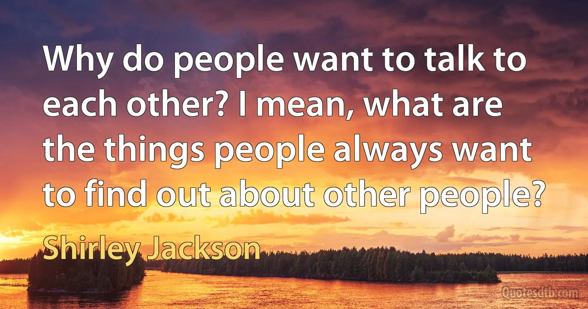 Why do people want to talk to each other? I mean, what are the things people always want to find out about other people? (Shirley Jackson)