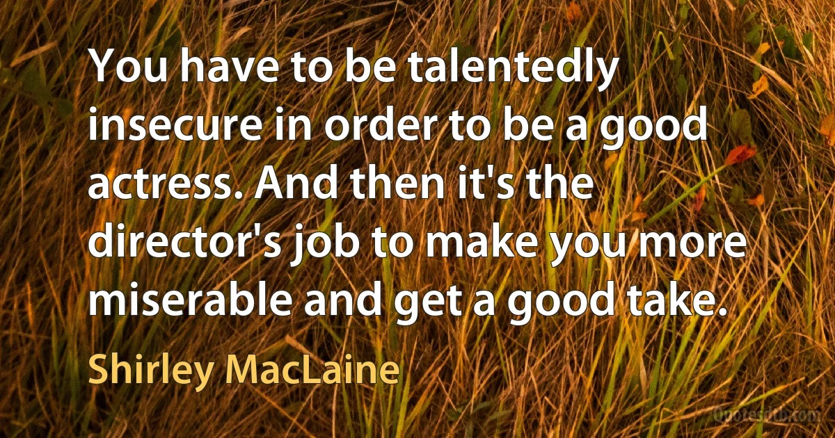 You have to be talentedly insecure in order to be a good actress. And then it's the director's job to make you more miserable and get a good take. (Shirley MacLaine)