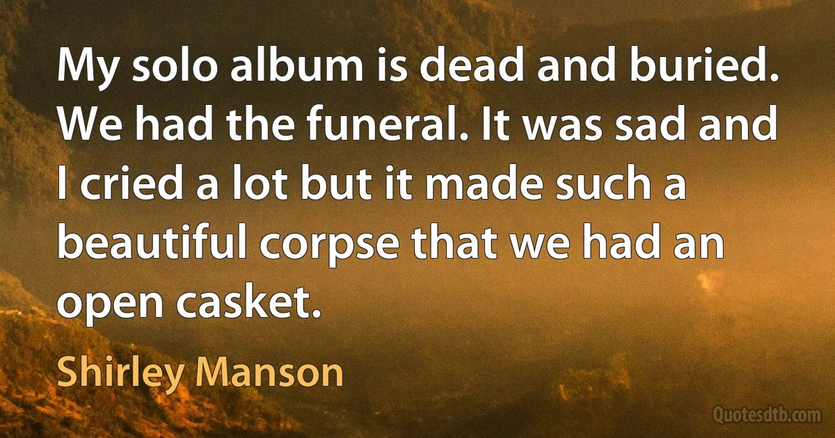 My solo album is dead and buried. We had the funeral. It was sad and I cried a lot but it made such a beautiful corpse that we had an open casket. (Shirley Manson)