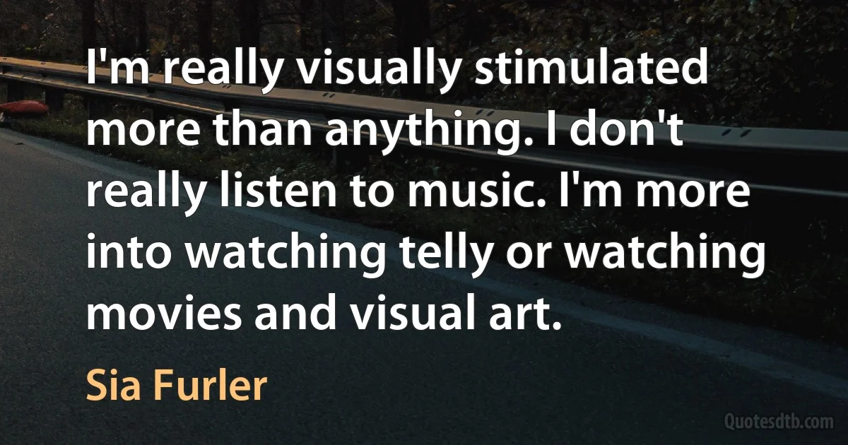 I'm really visually stimulated more than anything. I don't really listen to music. I'm more into watching telly or watching movies and visual art. (Sia Furler)