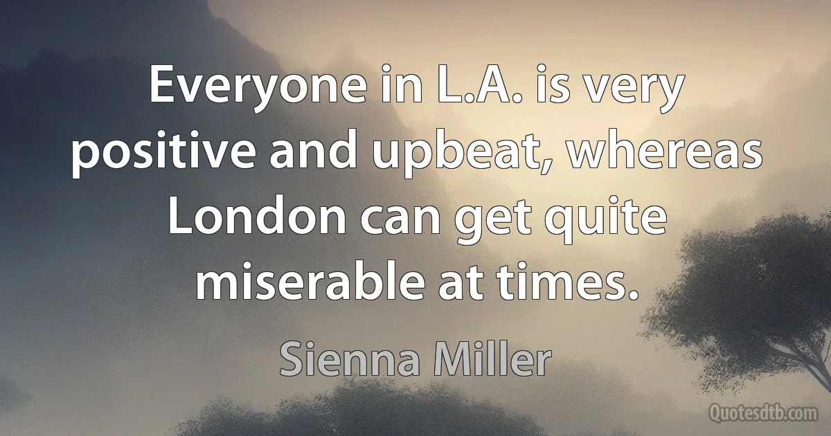 Everyone in L.A. is very positive and upbeat, whereas London can get quite miserable at times. (Sienna Miller)