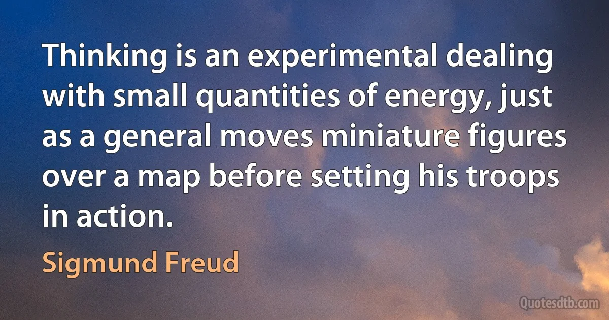 Thinking is an experimental dealing with small quantities of energy, just as a general moves miniature figures over a map before setting his troops in action. (Sigmund Freud)