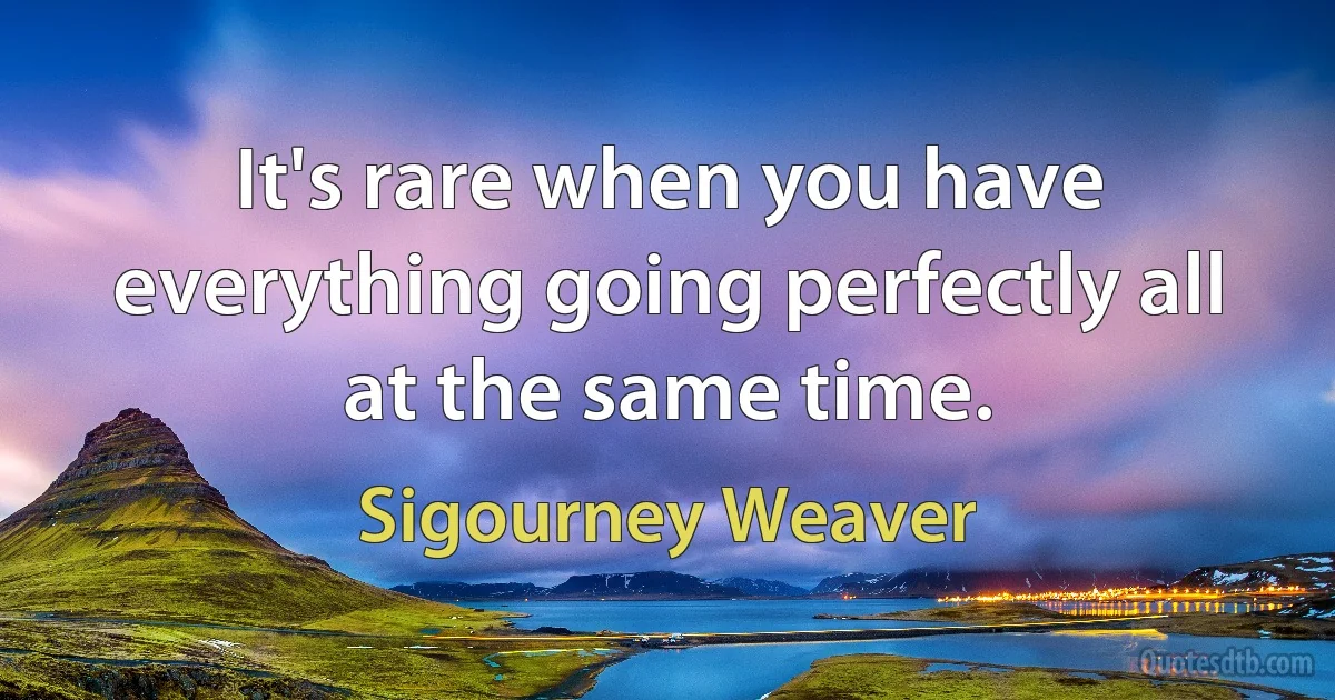 It's rare when you have everything going perfectly all at the same time. (Sigourney Weaver)