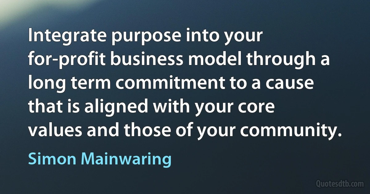 Integrate purpose into your for-profit business model through a long term commitment to a cause that is aligned with your core values and those of your community. (Simon Mainwaring)