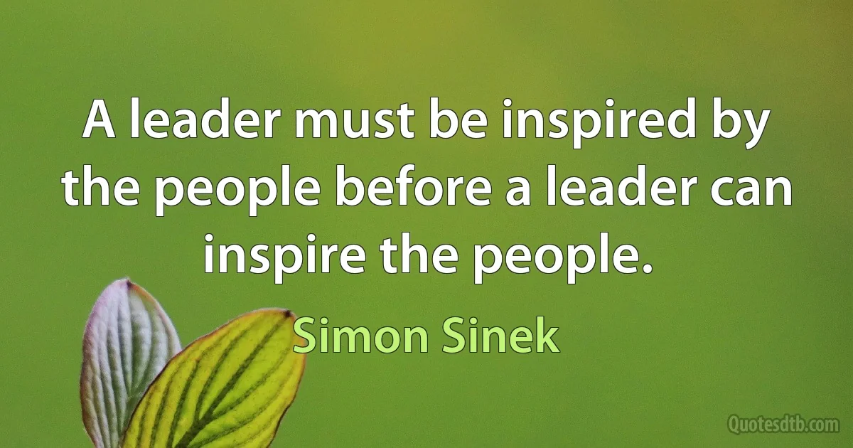 A leader must be inspired by the people before a leader can inspire the people. (Simon Sinek)