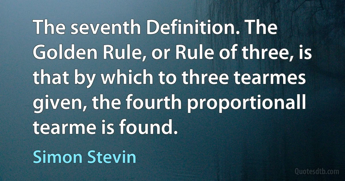 The seventh Definition. The Golden Rule, or Rule of three, is that by which to three tearmes given, the fourth proportionall tearme is found. (Simon Stevin)