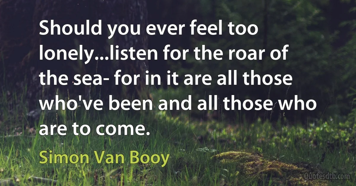 Should you ever feel too lonely...listen for the roar of the sea- for in it are all those who've been and all those who are to come. (Simon Van Booy)