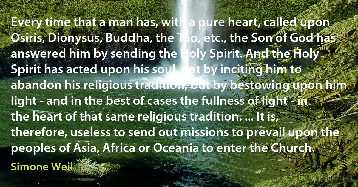 Every time that a man has, with a pure heart, called upon Osiris, Dionysus, Buddha, the Tao, etc., the Son of God has answered him by sending the Holy Spirit. And the Holy Spirit has acted upon his soul, not by inciting him to abandon his religious tradition, but by bestowing upon him light - and in the best of cases the fullness of light - in the heart of that same religious tradition. ... It is, therefore, useless to send out missions to prevail upon the peoples of Asia, Africa or Oceania to enter the Church. (Simone Weil)