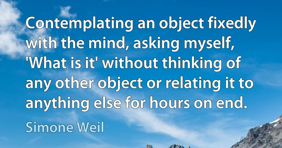 Contemplating an object fixedly with the mind, asking myself, 'What is it' without thinking of any other object or relating it to anything else for hours on end. (Simone Weil)