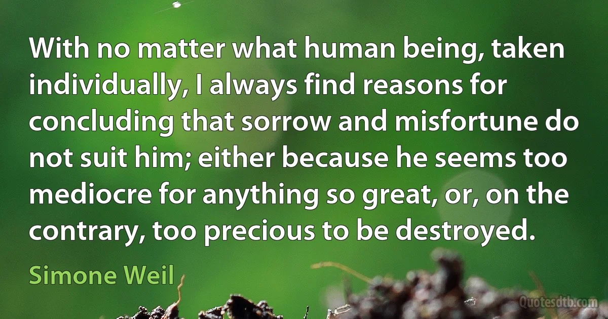 With no matter what human being, taken individually, I always find reasons for concluding that sorrow and misfortune do not suit him; either because he seems too mediocre for anything so great, or, on the contrary, too precious to be destroyed. (Simone Weil)