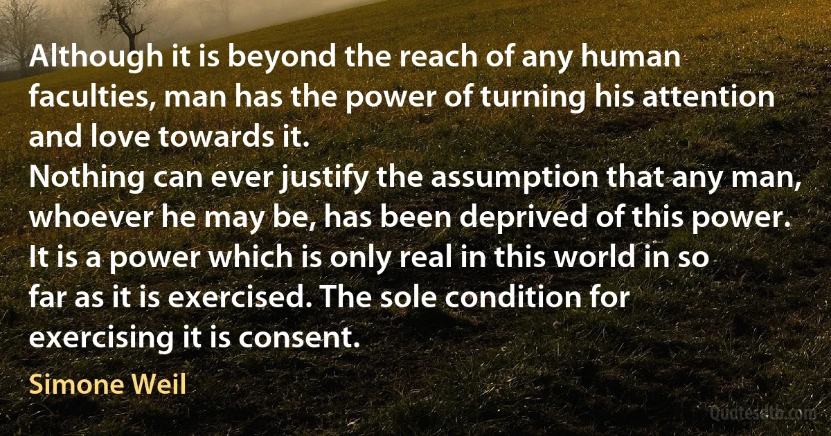 Although it is beyond the reach of any human faculties, man has the power of turning his attention and love towards it.
Nothing can ever justify the assumption that any man, whoever he may be, has been deprived of this power.
It is a power which is only real in this world in so far as it is exercised. The sole condition for exercising it is consent. (Simone Weil)