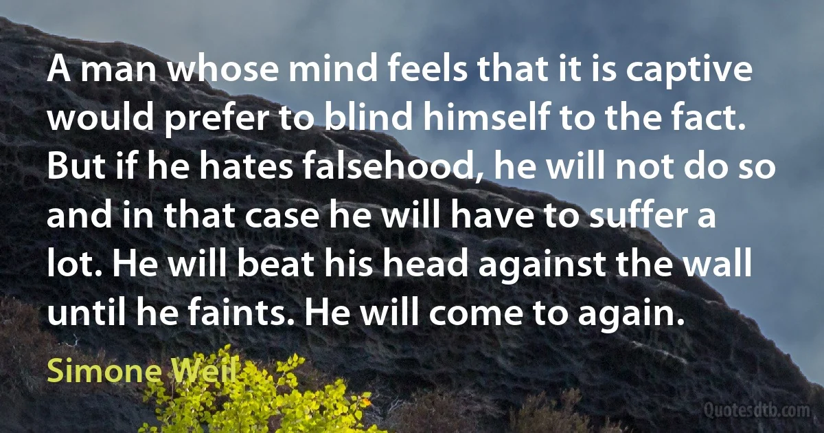 A man whose mind feels that it is captive would prefer to blind himself to the fact. But if he hates falsehood, he will not do so and in that case he will have to suffer a lot. He will beat his head against the wall until he faints. He will come to again. (Simone Weil)