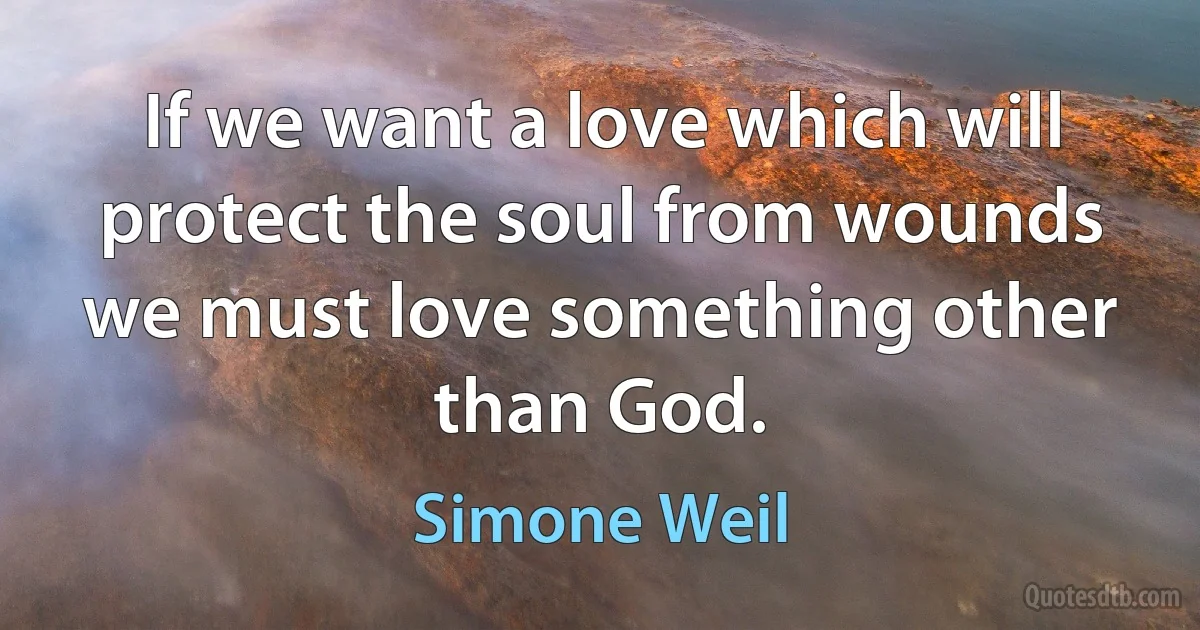 If we want a love which will protect the soul from wounds we must love something other than God. (Simone Weil)