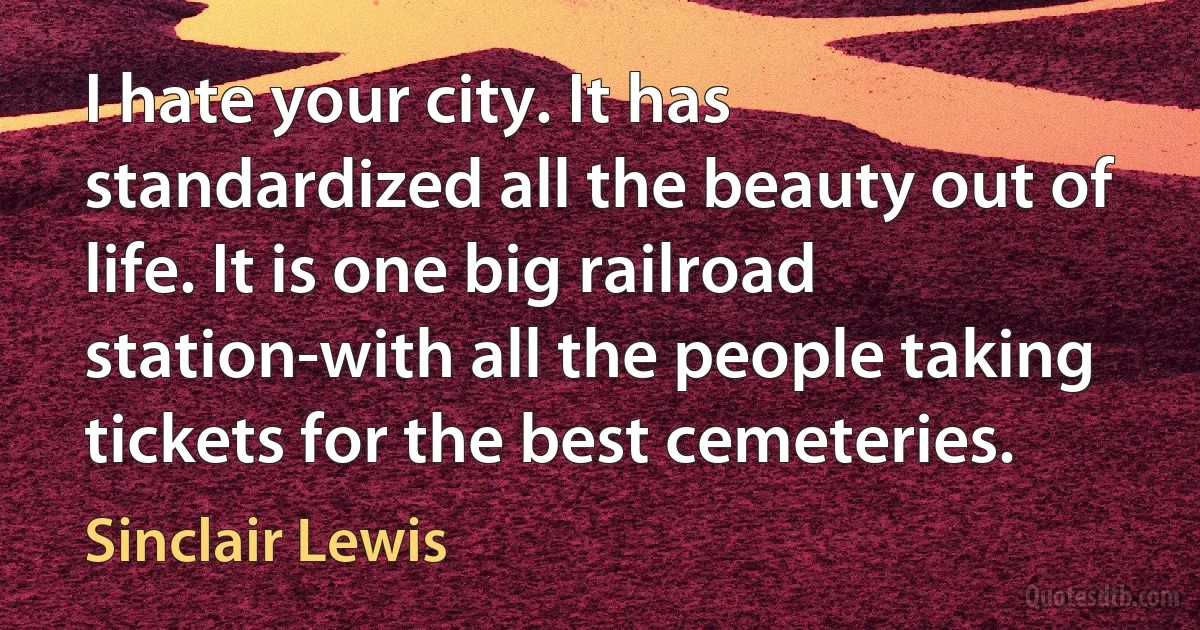 I hate your city. It has standardized all the beauty out of life. It is one big railroad station-with all the people taking tickets for the best cemeteries. (Sinclair Lewis)