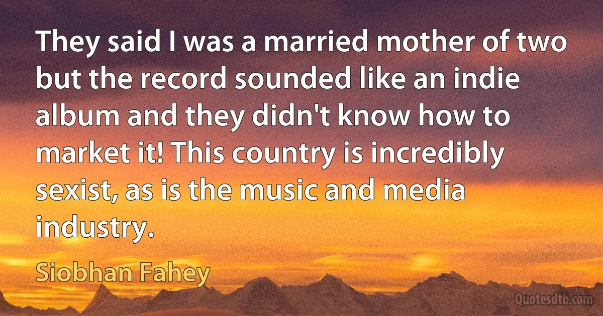 They said I was a married mother of two but the record sounded like an indie album and they didn't know how to market it! This country is incredibly sexist, as is the music and media industry. (Siobhan Fahey)