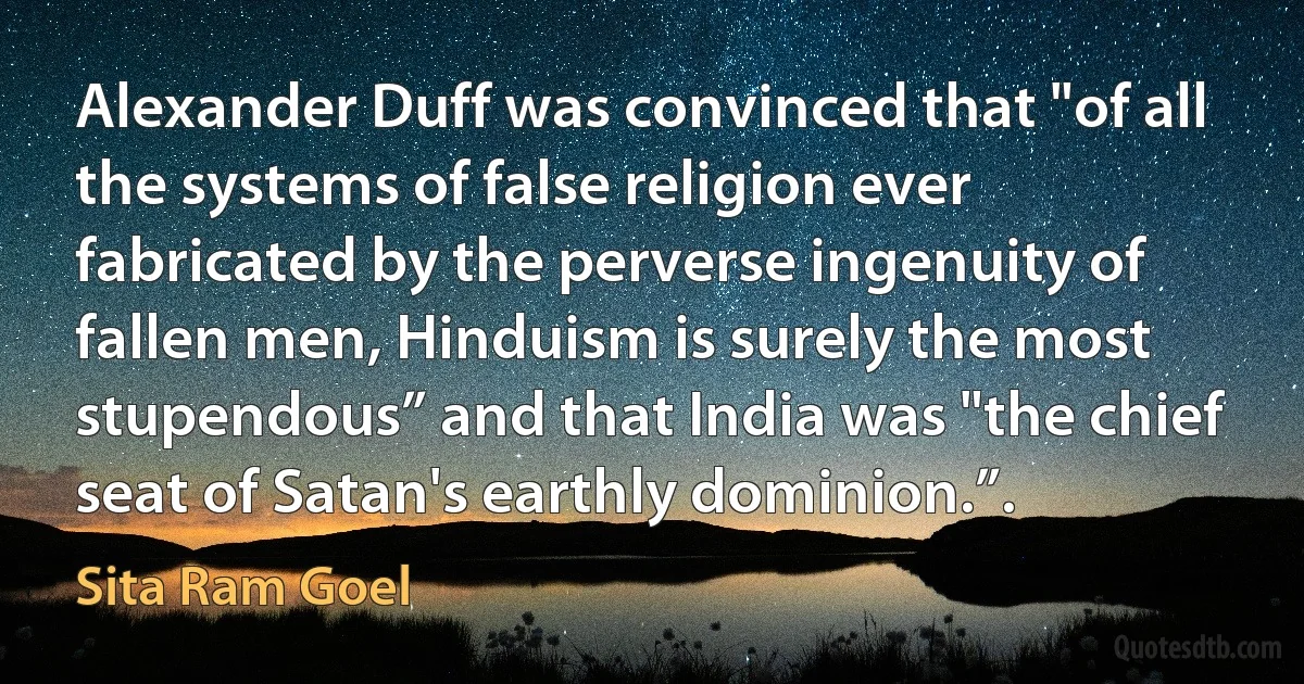 Alexander Duff was convinced that "of all the systems of false religion ever fabricated by the perverse ingenuity of fallen men, Hinduism is surely the most stupendous” and that India was "the chief seat of Satan's earthly dominion.”. (Sita Ram Goel)