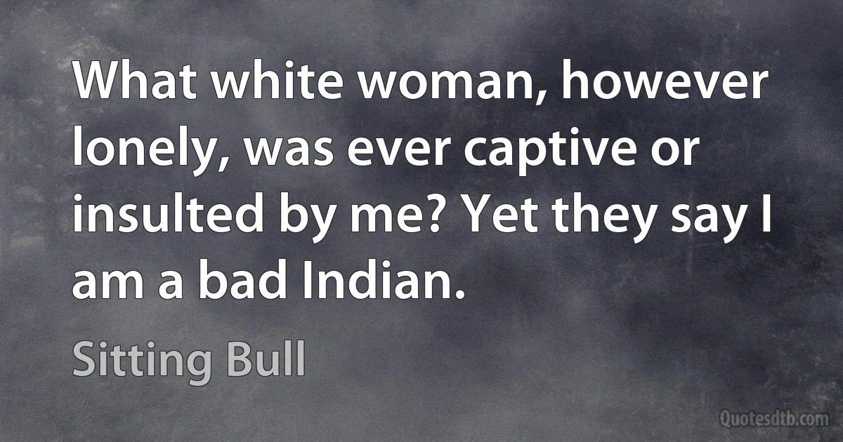 What white woman, however lonely, was ever captive or insulted by me? Yet they say I am a bad Indian. (Sitting Bull)