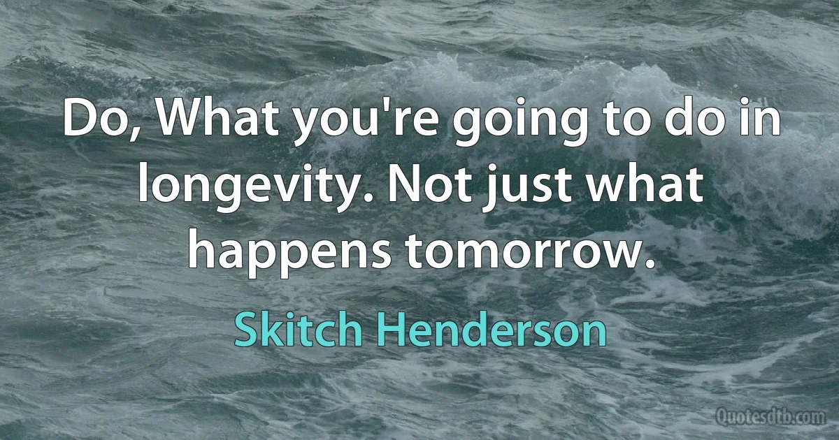 Do, What you're going to do in longevity. Not just what happens tomorrow. (Skitch Henderson)