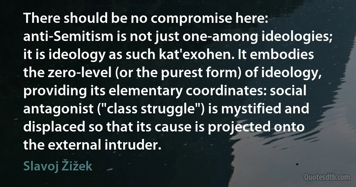 There should be no compromise here: anti-Semitism is not just one-among ideologies; it is ideology as such kat'exohen. It embodies the zero-level (or the purest form) of ideology, providing its elementary coordinates: social antagonist ("class struggle") is mystified and displaced so that its cause is projected onto the external intruder. (Slavoj Žižek)