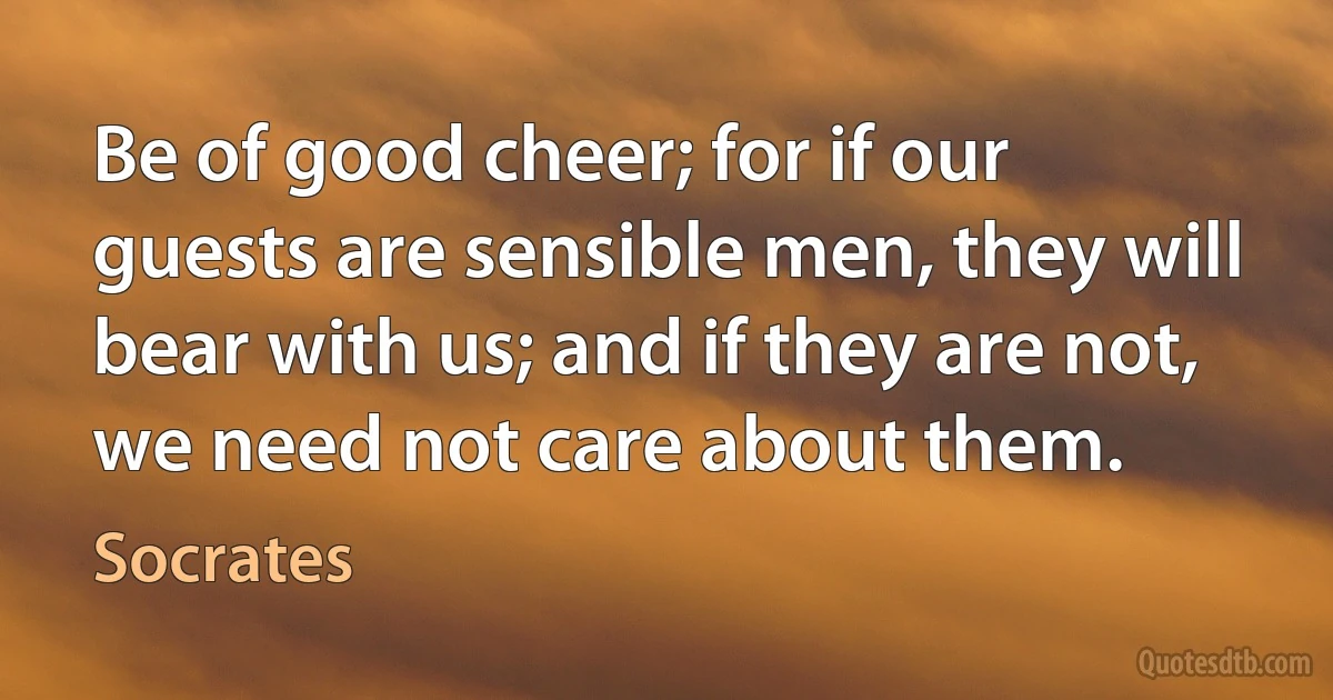 Be of good cheer; for if our guests are sensible men, they will bear with us; and if they are not, we need not care about them. (Socrates)