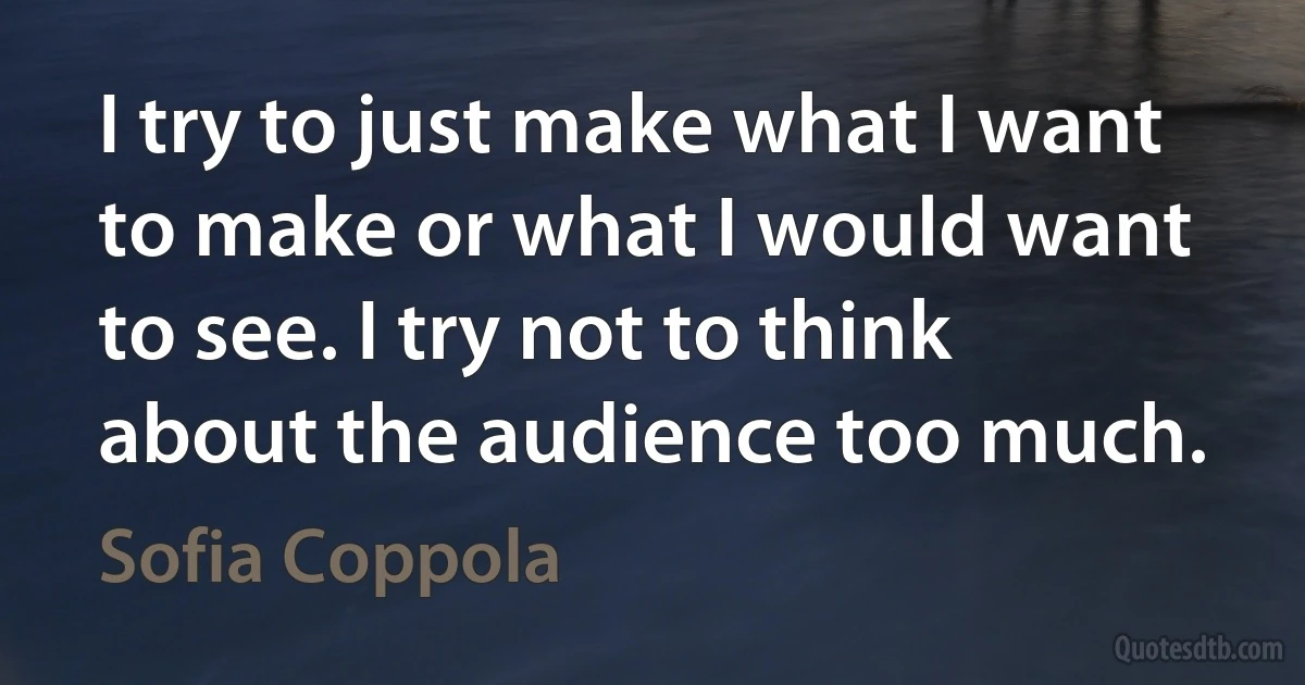 I try to just make what I want to make or what I would want to see. I try not to think about the audience too much. (Sofia Coppola)