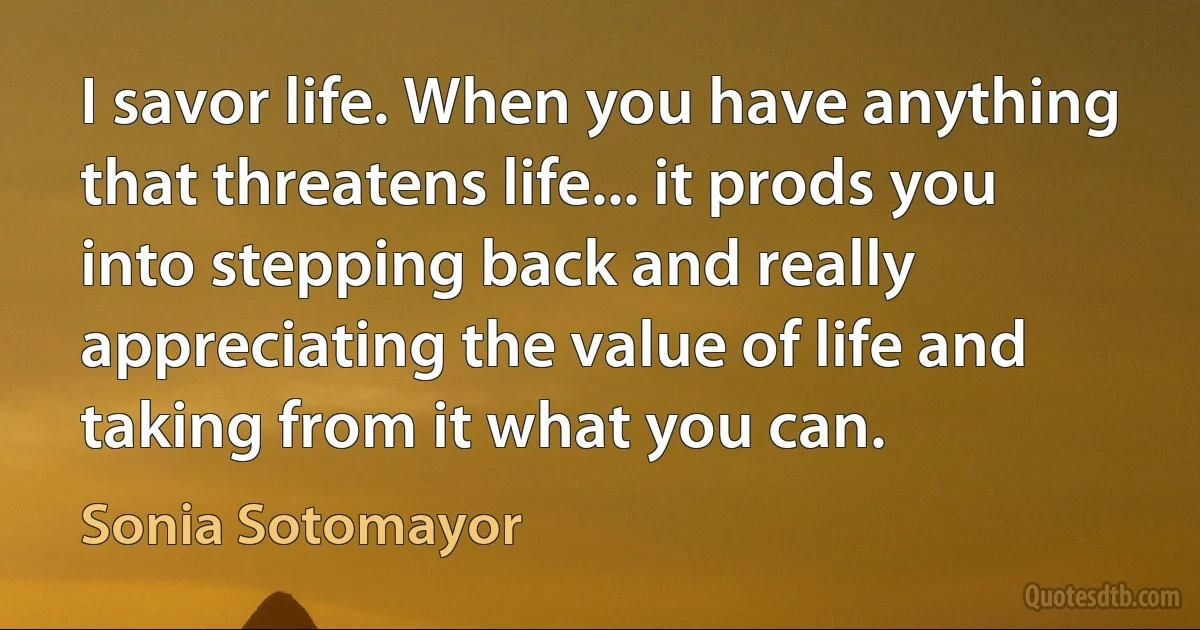 I savor life. When you have anything that threatens life... it prods you into stepping back and really appreciating the value of life and taking from it what you can. (Sonia Sotomayor)