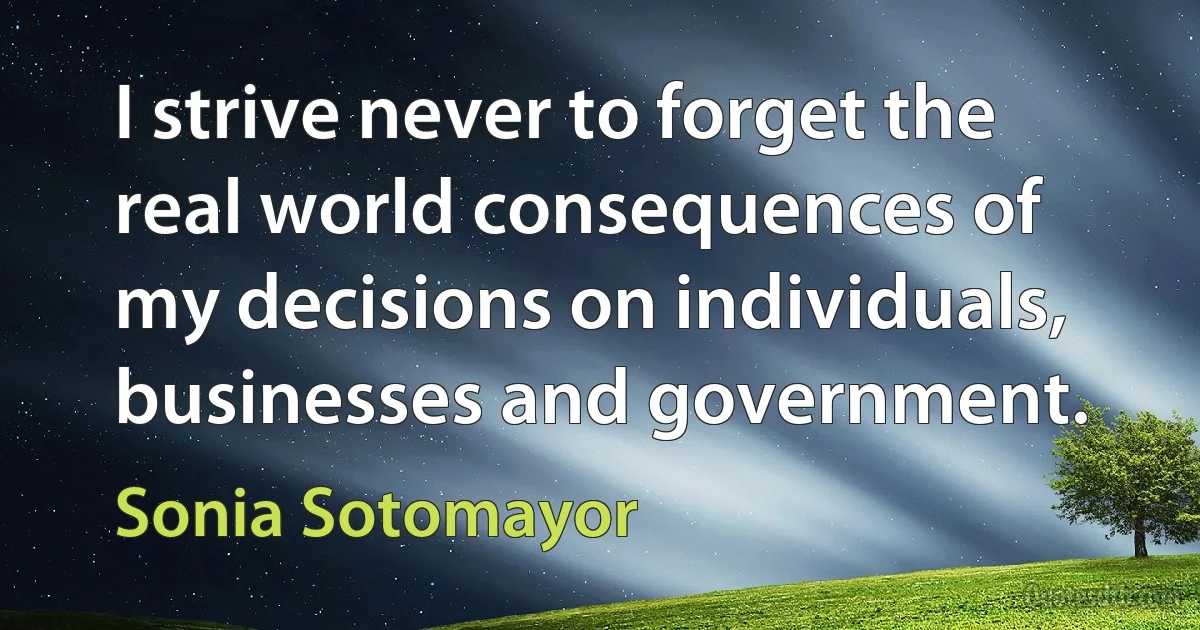 I strive never to forget the real world consequences of my decisions on individuals, businesses and government. (Sonia Sotomayor)