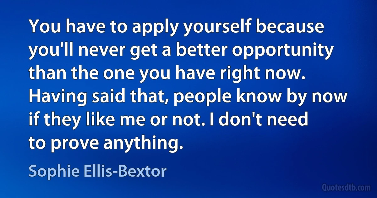 You have to apply yourself because you'll never get a better opportunity than the one you have right now. Having said that, people know by now if they like me or not. I don't need to prove anything. (Sophie Ellis-Bextor)