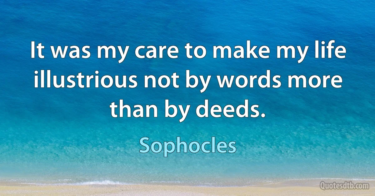 It was my care to make my life illustrious not by words more than by deeds. (Sophocles)