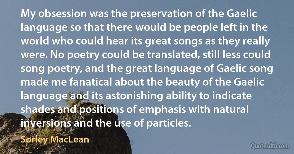 My obsession was the preservation of the Gaelic language so that there would be people left in the world who could hear its great songs as they really were. No poetry could be translated, still less could song poetry, and the great language of Gaelic song made me fanatical about the beauty of the Gaelic language and its astonishing ability to indicate shades and positions of emphasis with natural inversions and the use of particles. (Sorley MacLean)