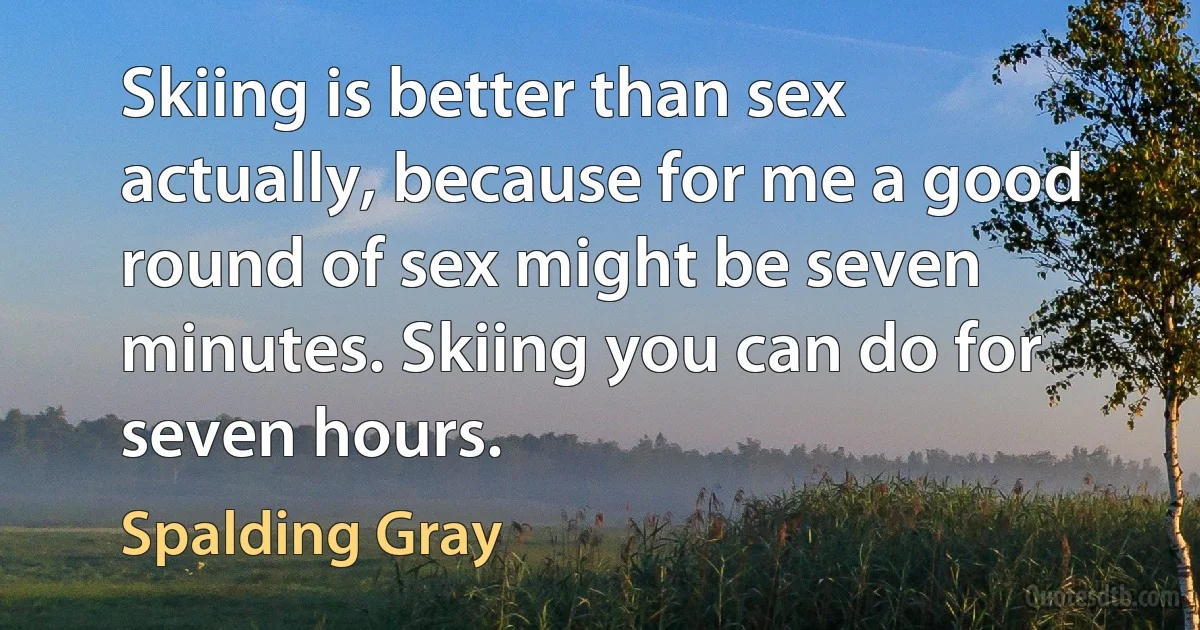 Skiing is better than sex actually, because for me a good round of sex might be seven minutes. Skiing you can do for seven hours. (Spalding Gray)